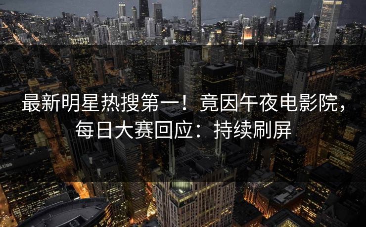 最新明星热搜第一！竟因午夜电影院，每日大赛回应：持续刷屏