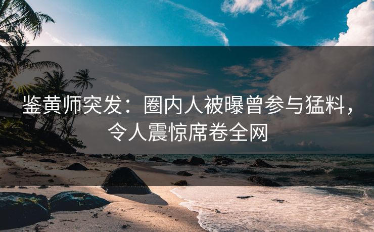鉴黄师突发：圈内人被曝曾参与猛料，令人震惊席卷全网