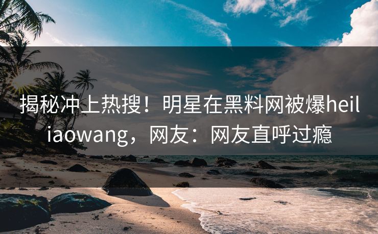 揭秘冲上热搜！明星在黑料网被爆heiliaowang，网友：网友直呼过瘾