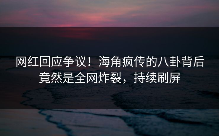 网红回应争议！海角疯传的八卦背后竟然是全网炸裂，持续刷屏
