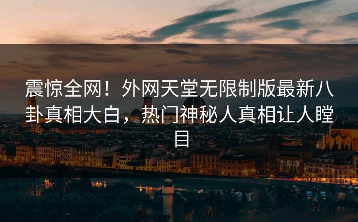 震惊全网！外网天堂无限制版最新八卦真相大白，热门神秘人真相让人瞠目
