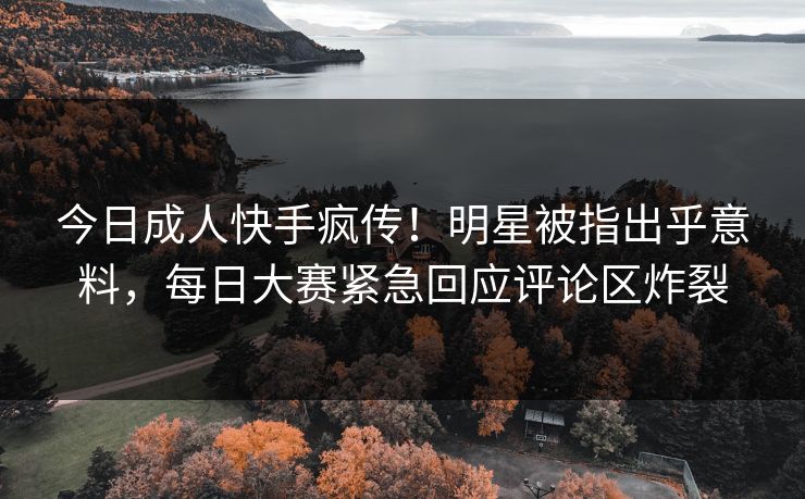 今日成人快手疯传！明星被指出乎意料，每日大赛紧急回应评论区炸裂