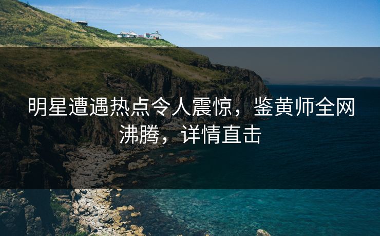 明星遭遇热点令人震惊，鉴黄师全网沸腾，详情直击