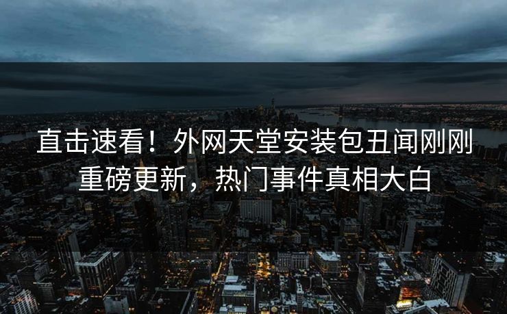 直击速看！外网天堂安装包丑闻刚刚重磅更新，热门事件真相大白