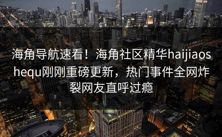 海角导航速看！海角社区精华haijiaoshequ刚刚重磅更新，热门事件全网炸裂网友直呼过瘾