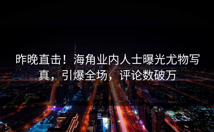 昨晚直击！海角业内人士曝光尤物写真，引爆全场，评论数破万