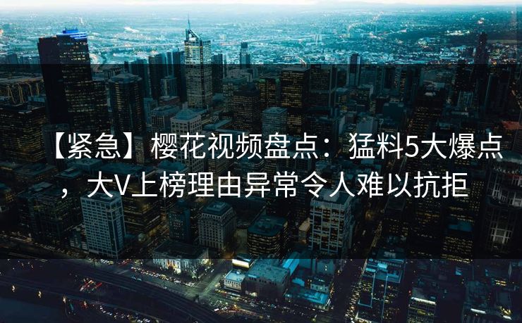 【紧急】樱花视频盘点：猛料5大爆点，大V上榜理由异常令人难以抗拒