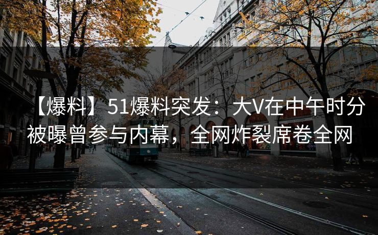 【爆料】51爆料突发：大V在中午时分被曝曾参与内幕，全网炸裂席卷全网