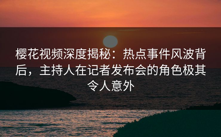 樱花视频深度揭秘：热点事件风波背后，主持人在记者发布会的角色极其令人意外
