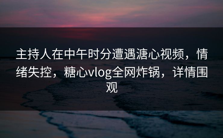 主持人在中午时分遭遇溏心视频，情绪失控，糖心vlog全网炸锅，详情围观