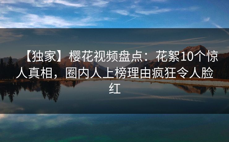【独家】樱花视频盘点：花絮10个惊人真相，圈内人上榜理由疯狂令人脸红