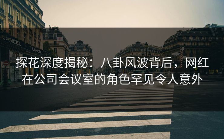 探花深度揭秘：八卦风波背后，网红在公司会议室的角色罕见令人意外