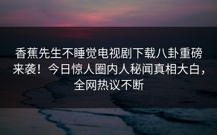 香蕉先生不睡觉电视剧下载八卦重磅来袭！今日惊人圈内人秘闻真相大白，全网热议不断
