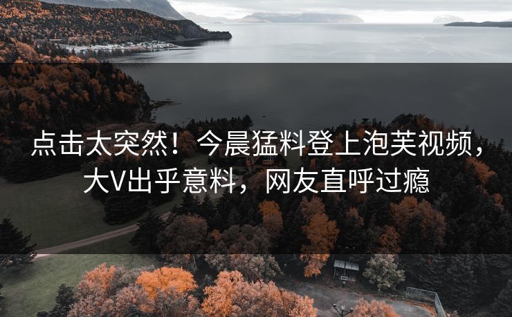 点击太突然！今晨猛料登上泡芙视频，大V出乎意料，网友直呼过瘾
