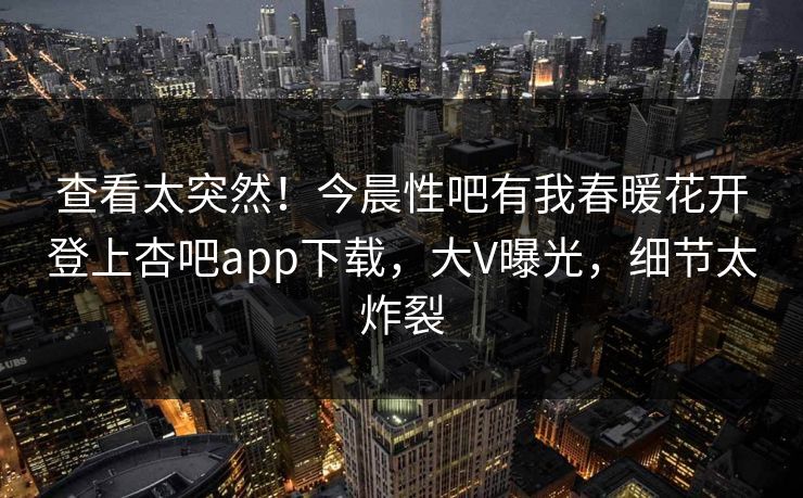 查看太突然！今晨性吧有我春暖花开登上杏吧app下载，大V曝光，细节太炸裂