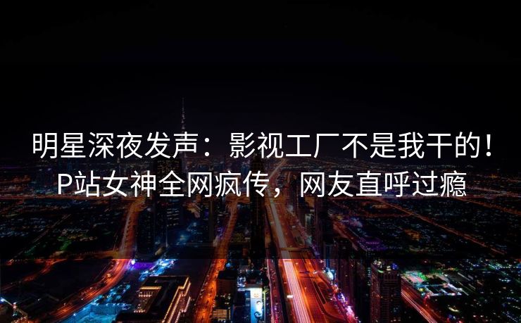 明星深夜发声：影视工厂不是我干的！P站女神全网疯传，网友直呼过瘾