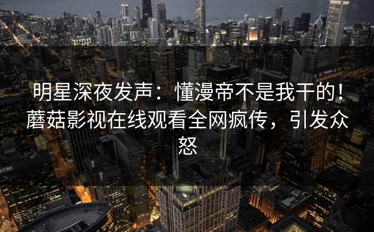 明星深夜发声：懂漫帝不是我干的！蘑菇影视在线观看全网疯传，引发众怒