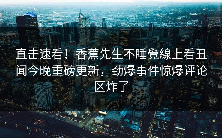 直击速看！香蕉先生不睡覺線上看丑闻今晚重磅更新，劲爆事件惊爆评论区炸了