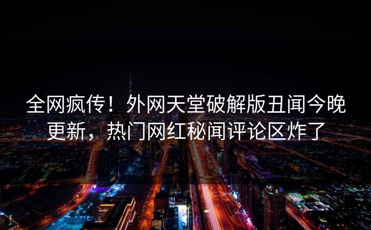 全网疯传！外网天堂破解版丑闻今晚更新，热门网红秘闻评论区炸了