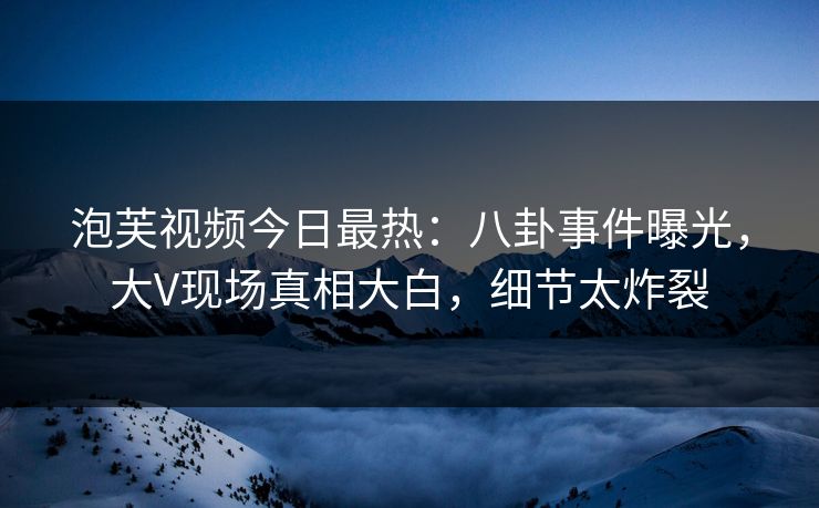 泡芙视频今日最热：八卦事件曝光，大V现场真相大白，细节太炸裂