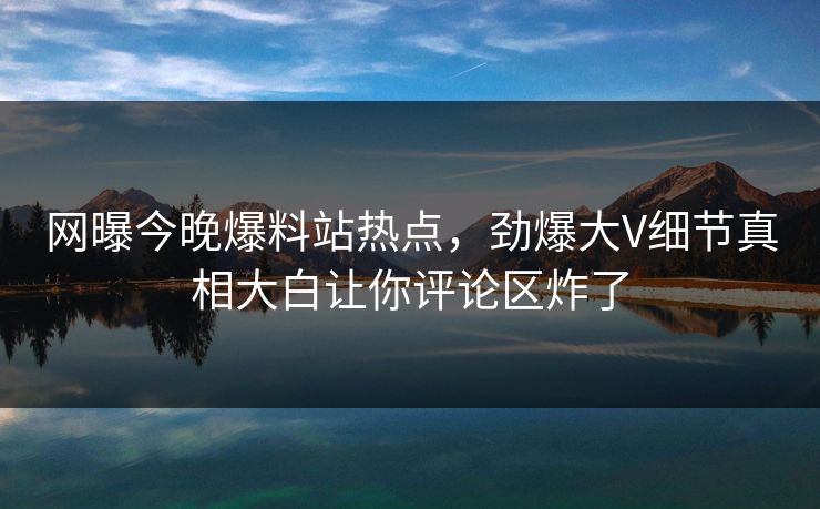 网曝今晚爆料站热点，劲爆大V细节真相大白让你评论区炸了
