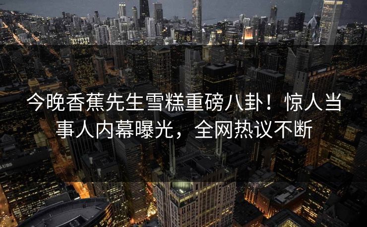 今晚香蕉先生雪糕重磅八卦！惊人当事人内幕曝光，全网热议不断