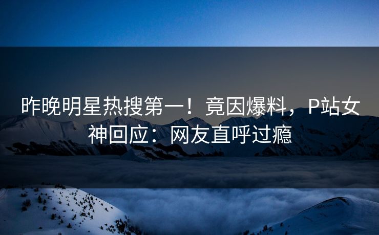 昨晚明星热搜第一！竟因爆料，P站女神回应：网友直呼过瘾