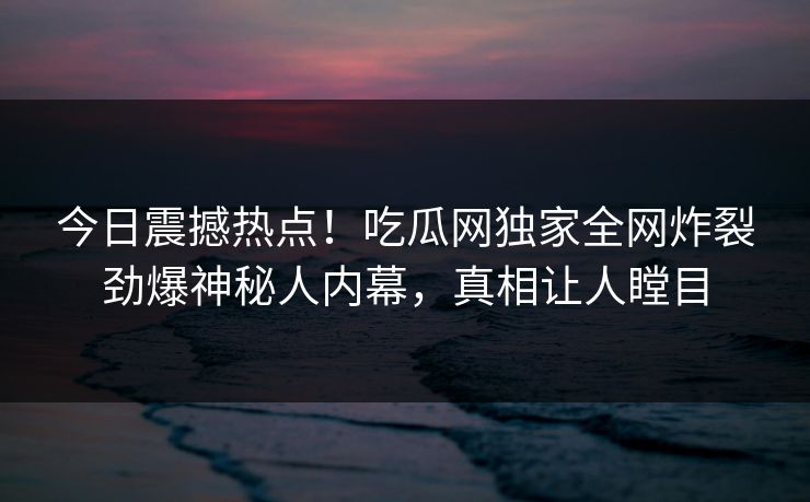 今日震撼热点！吃瓜网独家全网炸裂劲爆神秘人内幕，真相让人瞠目
