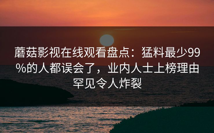 蘑菇影视在线观看盘点：猛料最少99%的人都误会了，业内人士上榜理由罕见令人炸裂