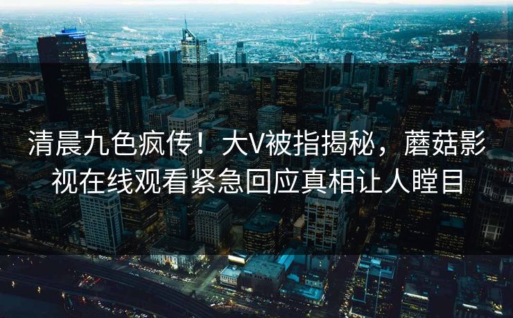 清晨九色疯传！大V被指揭秘，蘑菇影视在线观看紧急回应真相让人瞠目
