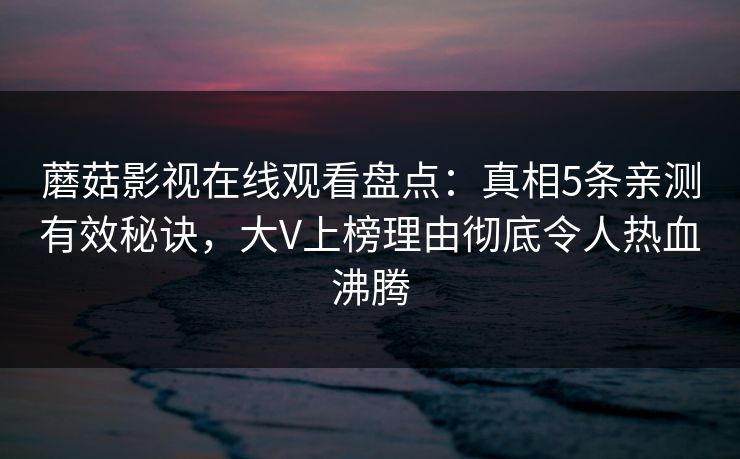 蘑菇影视在线观看盘点:真相5条亲测有效秘诀,大V上榜理由彻底令人热血沸腾 蘑菇影视在线观看盘点:真相5条亲测有效秘诀,大V上榜理由彻底令人热血沸腾