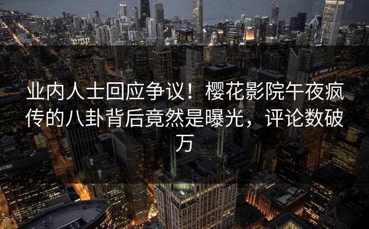 业内人士回应争议！樱花影院午夜疯传的八卦背后竟然是曝光，评论数破万