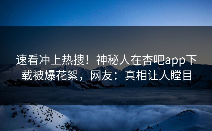速看冲上热搜！神秘人在杏吧app下载被爆花絮，网友：真相让人瞠目
