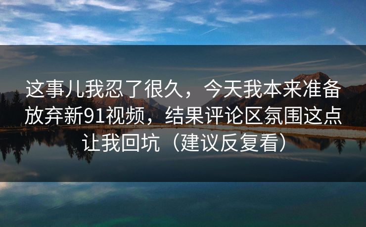 这事儿我忍了很久，今天我本来准备放弃新91视频，结果评论区氛围这点让我回坑（建议反复看）