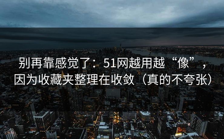 别再靠感觉了：51网越用越“像”，因为收藏夹整理在收敛（真的不夸张）