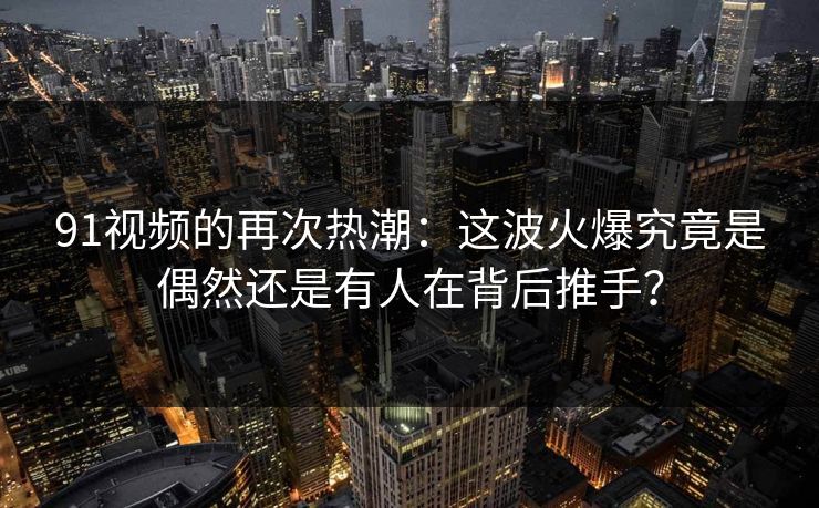 91视频的再次热潮：这波火爆究竟是偶然还是有人在背后推手？
