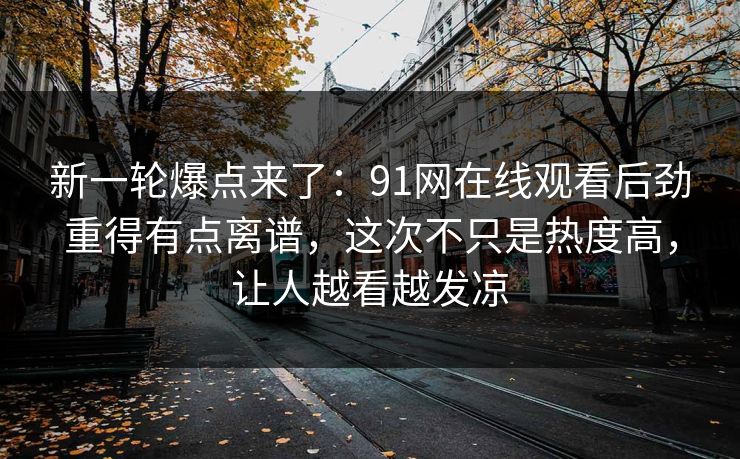 新一轮爆点来了：91网在线观看后劲重得有点离谱，这次不只是热度高，让人越看越发凉