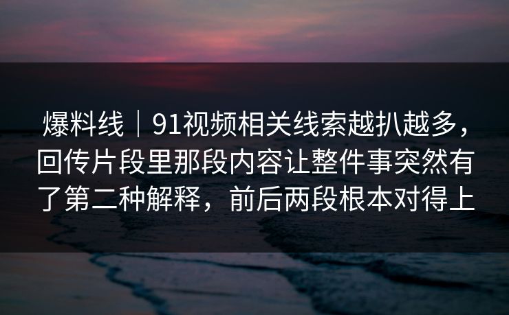 爆料线｜91视频相关线索越扒越多，回传片段里那段内容让整件事突然有了第二种解释，前后两段根本对得上
